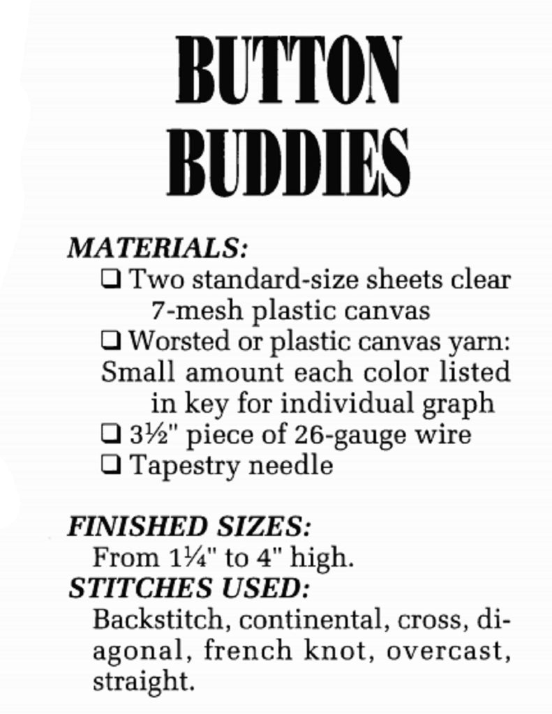 Vintage Plastic Canvas Pattern: Button Buddies 01. Plastic canvas button cover charts included: elephant, duck, flower, heart, eagle, frog, giraffe, helicopter, swan, house, balloons, car, butterfly, turtle, and wreath. Basic materials you'll need are 7-count plastic canvas sheets and small amounts of assorted yarn. supply list
